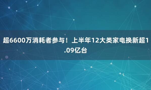 超6600万消耗者参与！上半年12大类家电换新超1.09亿台